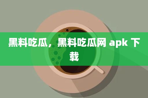 黑料吃瓜，黑料吃瓜网 apk 下载