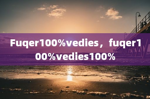 Fuqer100%vedies，fuqer100%vedies100%
