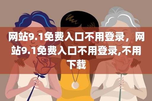 网站9.1免费入口不用登录，网站9.1免费入口不用登录,不用下载