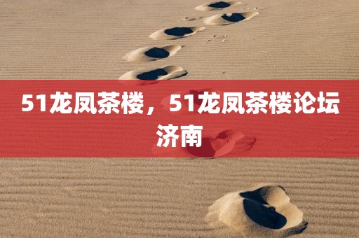 51龙凤茶楼，51龙凤茶楼论坛济南