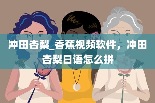 冲田杏梨_香蕉视频软件，冲田杏梨日语怎么拼