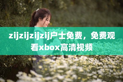 zijzijzijzij户士免费，免费观看xbox高清视频