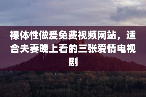 裸体性做爰免费视频网站，适合夫妻晚上看的三张爱情电视剧