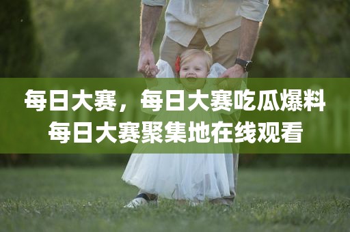 每日大赛，每日大赛吃瓜爆料每日大赛聚集地在线观看
