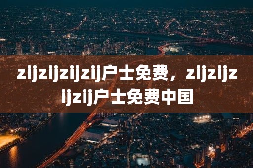 zijzijzijzij户士免费，zijzijzijzij户士免费中国