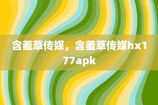 含羞草传媒，含羞草传媒hx177apk