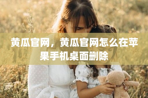 黄瓜官网，黄瓜官网怎么在苹果手机桌面删除