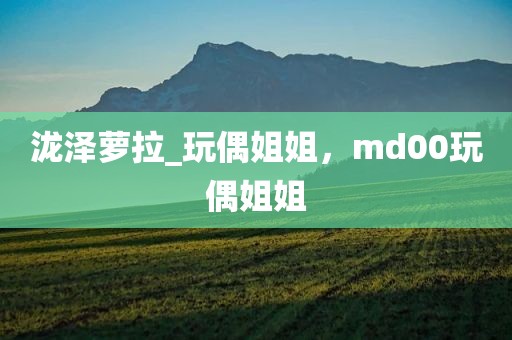 泷泽萝拉_玩偶姐姐，md00玩偶姐姐
