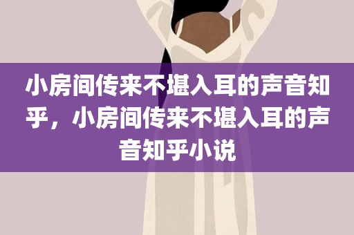 小房间传来不堪入耳的声音知乎，小房间传来不堪入耳的声音知乎小说