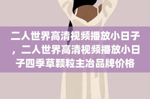 二人世界高清视频播放小日子，二人世界高清视频播放小日子四季草颗粒主冶品牌价格