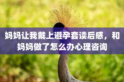 妈妈让我戴上避孕套读后感，和妈妈做了怎么办心理咨询