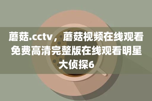 蘑菇.cctv，蘑菇视频在线观看免费高清完整版在线观看明星大侦探6