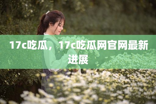 17c吃瓜，17c吃瓜网官网最新进展