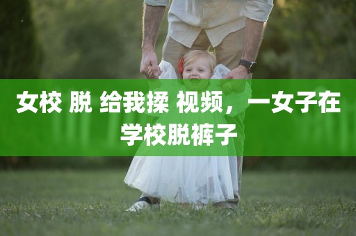 女校 脱 给我揉 视频，一女子在学校脱裤子
