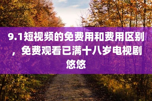 9.1短视频的免费用和费用区别，免费观看已满十八岁电视剧悠悠