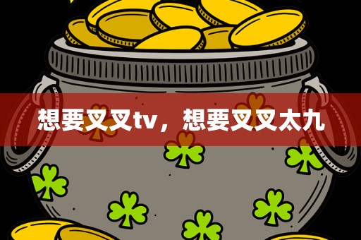 想要叉叉tv，想要叉叉太九
