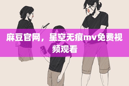 麻豆官网，星空无痕mv免费视频观看