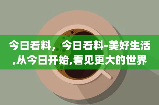 今日看料，今日看料-美好生活,从今日开始,看见更大的世界