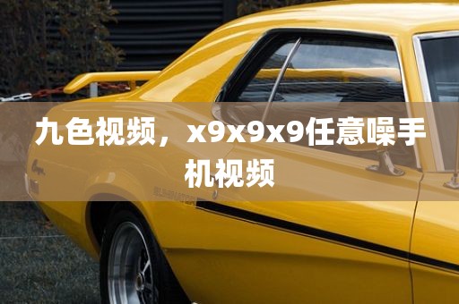 九色视频，x9x9x9任意噪手机视频