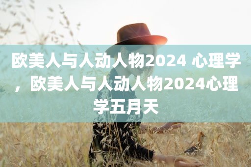 欧美人与人动人物2024 心理学，欧美人与人动人物2024心理学五月天