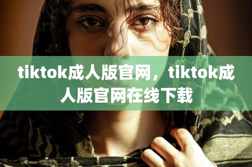 tiktok成人版官网，tiktok成人版官网在线下载