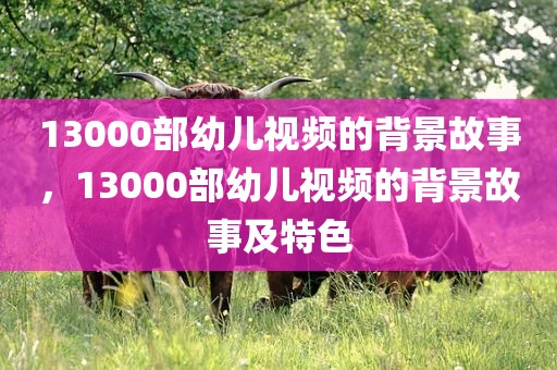 13000部幼儿视频的背景故事，13000部幼儿视频的背景故事及特色