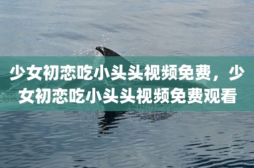 少女初恋吃小头头视频免费，少女初恋吃小头头视频免费观看