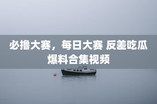 必撸大赛，每日大赛 反差吃瓜爆料合集视频