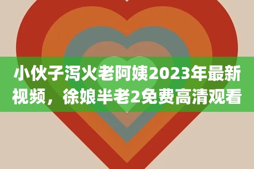 小伙子泻火老阿姨2023年最新视频，徐娘半老2免费高清观看