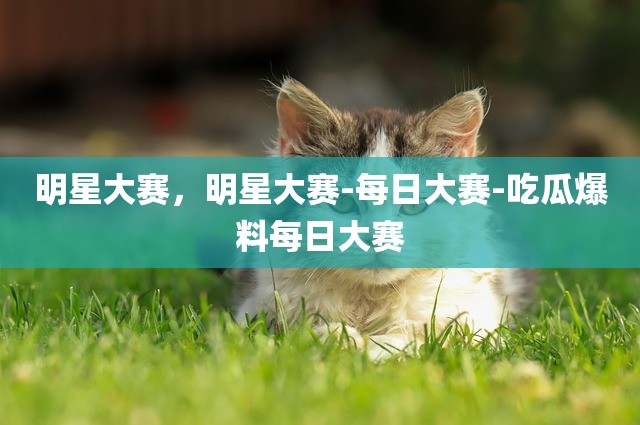明星大赛，明星大赛-每日大赛-吃瓜爆料每日大赛