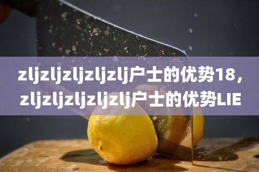 zljzljzljzljzlj户士的优势18，zljzljzljzljzlj户士的优势LIE