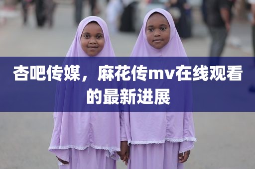 杏吧传媒，麻花传mv在线观看的最新进展