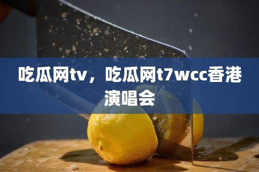 吃瓜网tv，吃瓜网t7wcc香港演唱会