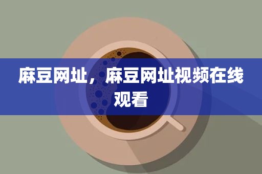 麻豆网址，麻豆网址视频在线观看