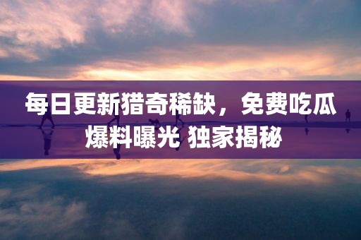 每日更新猎奇稀缺，免费吃瓜 爆料曝光 独家揭秘