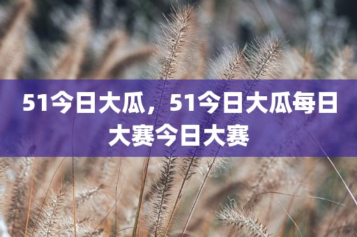 51今日大瓜，51今日大瓜每日大赛今日大赛