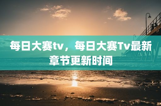 每日大赛tv，每日大赛Tv最新章节更新时间