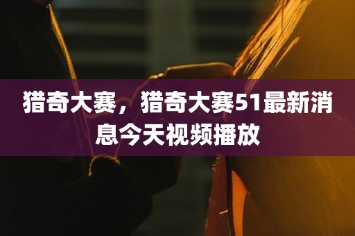 猎奇大赛，猎奇大赛51最新消息今天视频播放