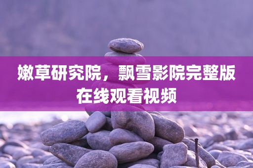 嫩草研究院，飘雪影院完整版在线观看视频