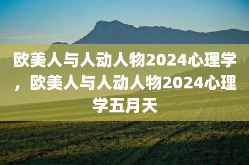 欧美人与人动人物2024心理学，欧美人与人动人物2024心理学五月天
