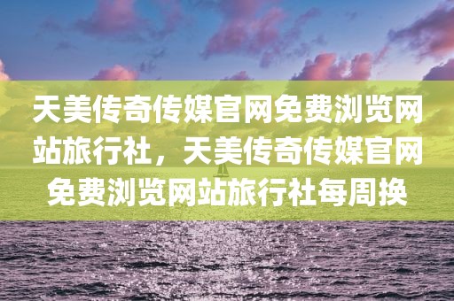 天美传奇传媒官网免费浏览网站旅行社，天美传奇传媒官网免费浏览网站旅行社每周换