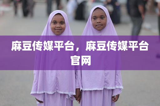 麻豆传媒平台，麻豆传媒平台官网