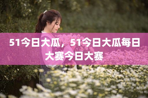 51今日大瓜，51今日大瓜每日大赛今日大赛