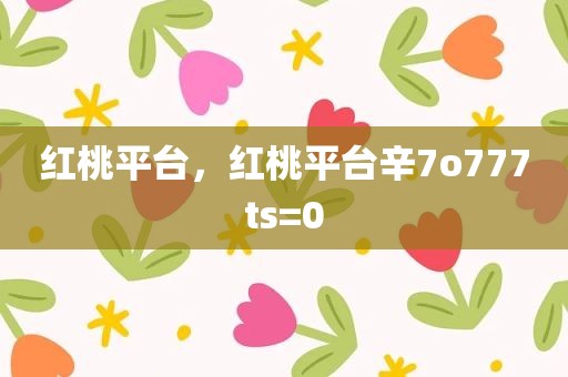 红桃平台，红桃平台辛7o777ts=0
