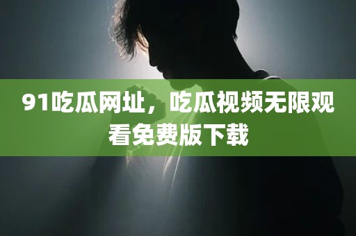 91吃瓜网址，吃瓜视频无限观看免费版下载