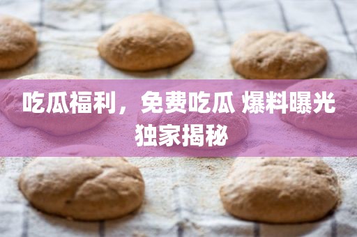 吃瓜福利，免费吃瓜 爆料曝光 独家揭秘
