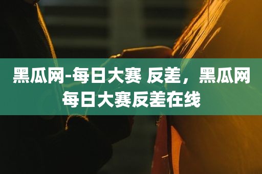 黑瓜网-每日大赛 反差，黑瓜网每日大赛反差在线