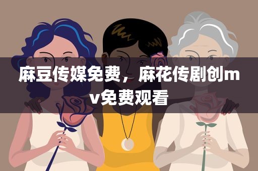 麻豆传媒免费，麻花传剧创mv免费观看