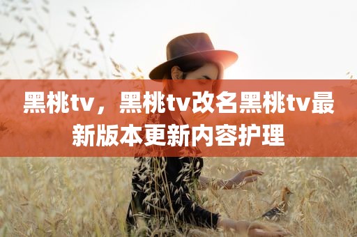 黑桃tv，黑桃tv改名黑桃tv最新版本更新内容护理