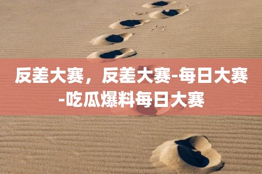 反差大赛，反差大赛-每日大赛-吃瓜爆料每日大赛
